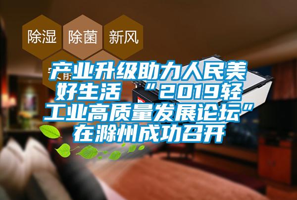 產(chǎn)業(yè)升級(jí)助力人民美好生活 “2019輕工業(yè)高質(zhì)量發(fā)展論壇”在滁州成功召開